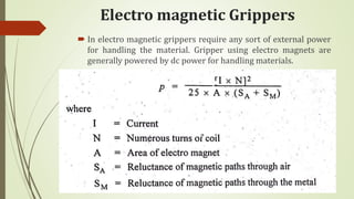 Electro magnetic Grippers
 In electro magnetic grippers require any sort of external power
for handling the material. Gripper using electro magnets are
generally powered by dc power for handling materials.
 