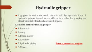 Hydraulic gripper
 A gripper in which the work piece is hold by hydraulic force. A
hydraulic gripper is used as end effector in a robot for grasping the
object with its hydraulically actuated fingers.
Elements of the hydraulic gripper
 1. Reservoir
 2.pump
 3. Prime mover
 4. Actuator
 5. hydraulic piping Force = pressure x surface
 6. Valves
 