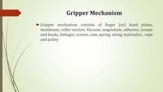 Gripper Mechanism
 Gripper mechanism consists of finger (or) hand plates,
membrane, roller suction, Vacuum, magnetism, adhesive, scoops
and hooks, linkages, screws, cam, spring, string, hydraulics , rope
and pulley
 