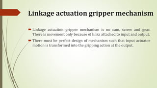 Linkage actuation gripper mechanism
 Linkage actuation gripper mechanism is no cam, screw and gear.
There is movement only because of links attached to input and output.
 There must be perfect design of mechanism such that input actuator
motion is transformed into the gripping action at the output.
 