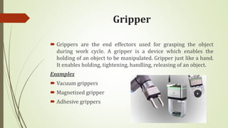 Gripper
 Grippers are the end effectors used for grasping the object
during work cycle. A gripper is a device which enables the
holding of an object to be manipulated. Gripper just like a hand.
It enables holding, tightening, handling, releasing of an object.
Examples
 Vacuum grippers
 Magnetized gripper
 Adhesive grippers
 