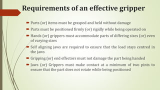 Requirements of an effective gripper
 Parts (or) items must be grasped and held without damage
 Parts must be positioned firmly (or) rigidly while being operated on
 Hands (or) grippers must accommodate parts of differing sizes (or) even
of varying sizes
 Self aligning jaws are required to ensure that the load stays centred in
the jaws
 Gripping (or) end effectors must not damage the part being handed
 Jaws (or) Grippers must make contact at a minimum of two pints to
ensure that the part does not rotate while being positioned
 