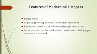 Features of Mechanical Grippers
 Simple to use
 Grip using pivoting, linear (or) translation movement
 Pneumatic control is cost effective and simple to maintain
 Servo controls can be used where precise controlled gripper
movement is required
 