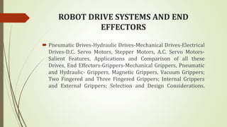 ROBOT DRIVE SYSTEMS AND END
EFFECTORS
 Pneumatic Drives-Hydraulic Drives-Mechanical Drives-Electrical
Drives-D.C. Servo Motors, Stepper Motors, A.C. Servo Motors-
Salient Features, Applications and Comparison of all these
Drives, End Effectors-Grippers-Mechanical Grippers, Pneumatic
and Hydraulic- Grippers, Magnetic Grippers, Vacuum Grippers;
Two Fingered and Three Fingered Grippers; Internal Grippers
and External Grippers; Selection and Design Considerations.
 