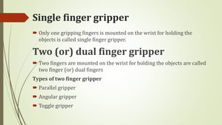 Single finger gripper
 Only one gripping fingers is mounted on the wrist for holding the
objects is called single finger gripper.
Two (or) dual finger gripper
 Two fingers are mounted on the wrist for holding the objects are called
two finger (or) dual fingers
Types of two finger gripper
 Parallel gripper
 Angular gripper
 Toggle gripper
 