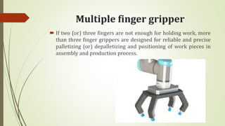 Multiple finger gripper
 If two (or) three fingers are not enough for holding work, more
than three finger grippers are designed for reliable and precise
palletizing (or) depalletizing and positioning of work pieces in
assembly and production process.
 