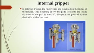 Internal gripper
 In internal gripper, the finger pads are mounted on the inside of
the fingers. This mounting allows the pads to fit into the inside
diameter of the part it must lift. The pads are pressed against
the inside wall of the part
 