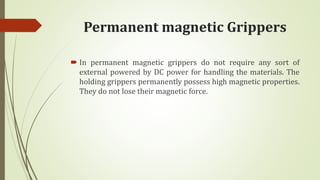 Permanent magnetic Grippers
 In permanent magnetic grippers do not require any sort of
external powered by DC power for handling the materials. The
holding grippers permanently possess high magnetic properties.
They do not lose their magnetic force.
 