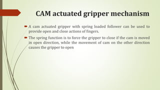 CAM actuated gripper mechanism
 A cam actuated gripper with spring loaded follower can be used to
provide open and close actions of fingers.
 The spring function is to force the gripper to close if the cam is moved
in open direction, while the movement of cam on the other direction
causes the gripper to open
 