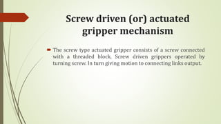 Screw driven (or) actuated
gripper mechanism
 The screw type actuated gripper consists of a screw connected
with a threaded block. Screw driven grippers operated by
turning screw. In turn giving motion to connecting links output.
 