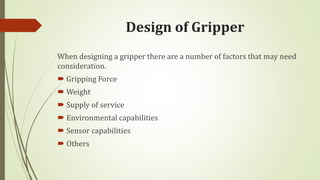 Design of Gripper
When designing a gripper there are a number of factors that may need
consideration.
 Gripping Force
 Weight
 Supply of service
 Environmental capabilities
 Sensor capabilities
 Others
 