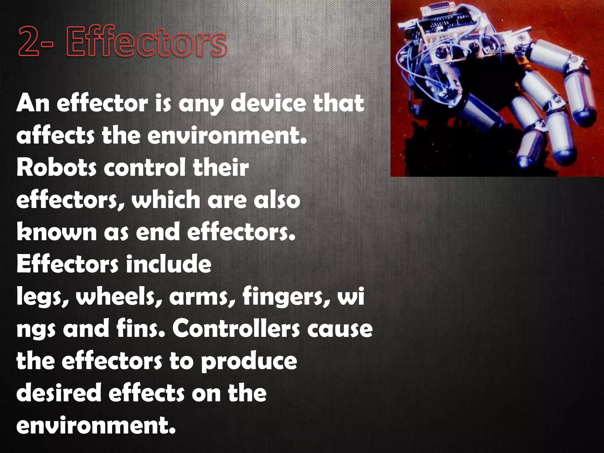 An effector is any device that
affects the environment.
Robots control their
effectors, which are also
known as end effectors.
Effectors include
legs, wheels, arms, fingers, wi
ngs and fins. Controllers cause
the effectors to produce
desired effects on the
environment.
 