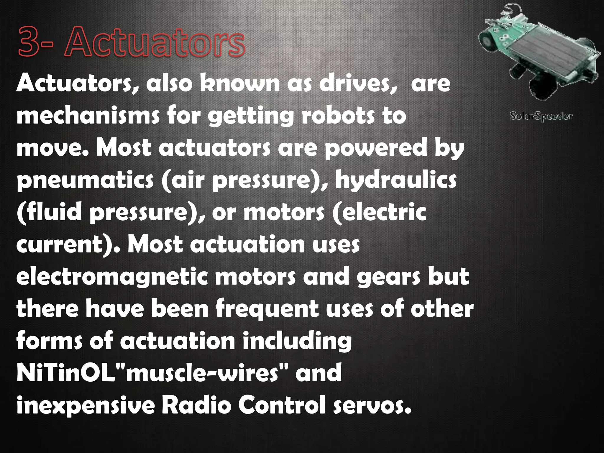 Actuators, also known as drives, are
mechanisms for getting robots to
move. Most actuators are powered by
pneumatics (air pressure), hydraulics
(fluid pressure), or motors (electric
current). Most actuation uses
electromagnetic motors and gears but
there have been frequent uses of other
forms of actuation including
NiTinOL"muscle-wires" and
inexpensive Radio Control servos.
 