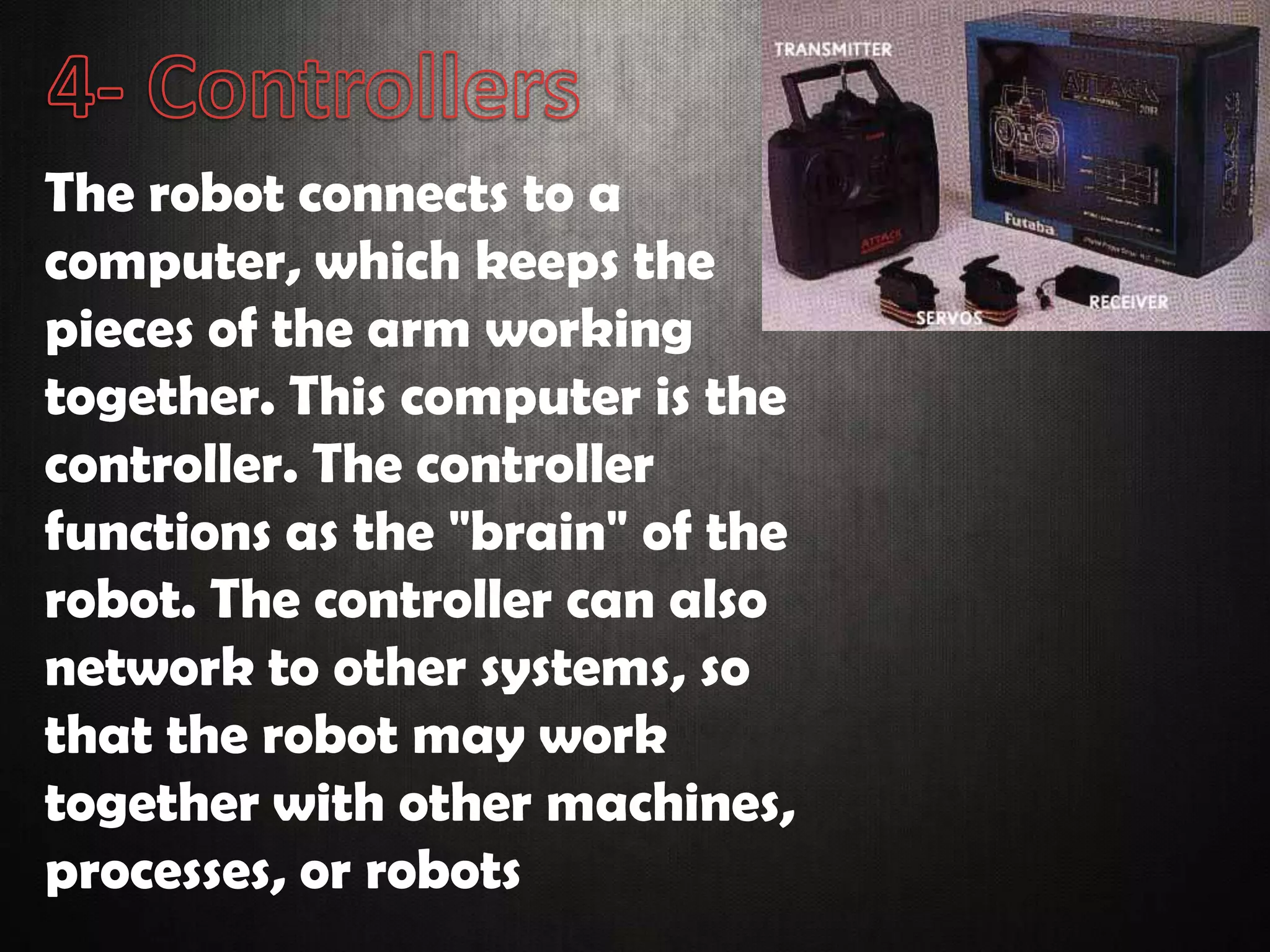 The robot connects to a
computer, which keeps the
pieces of the arm working
together. This computer is the
controller. The controller
functions as the "brain" of the
robot. The controller can also
network to other systems, so
that the robot may work
together with other machines,
processes, or robots
 