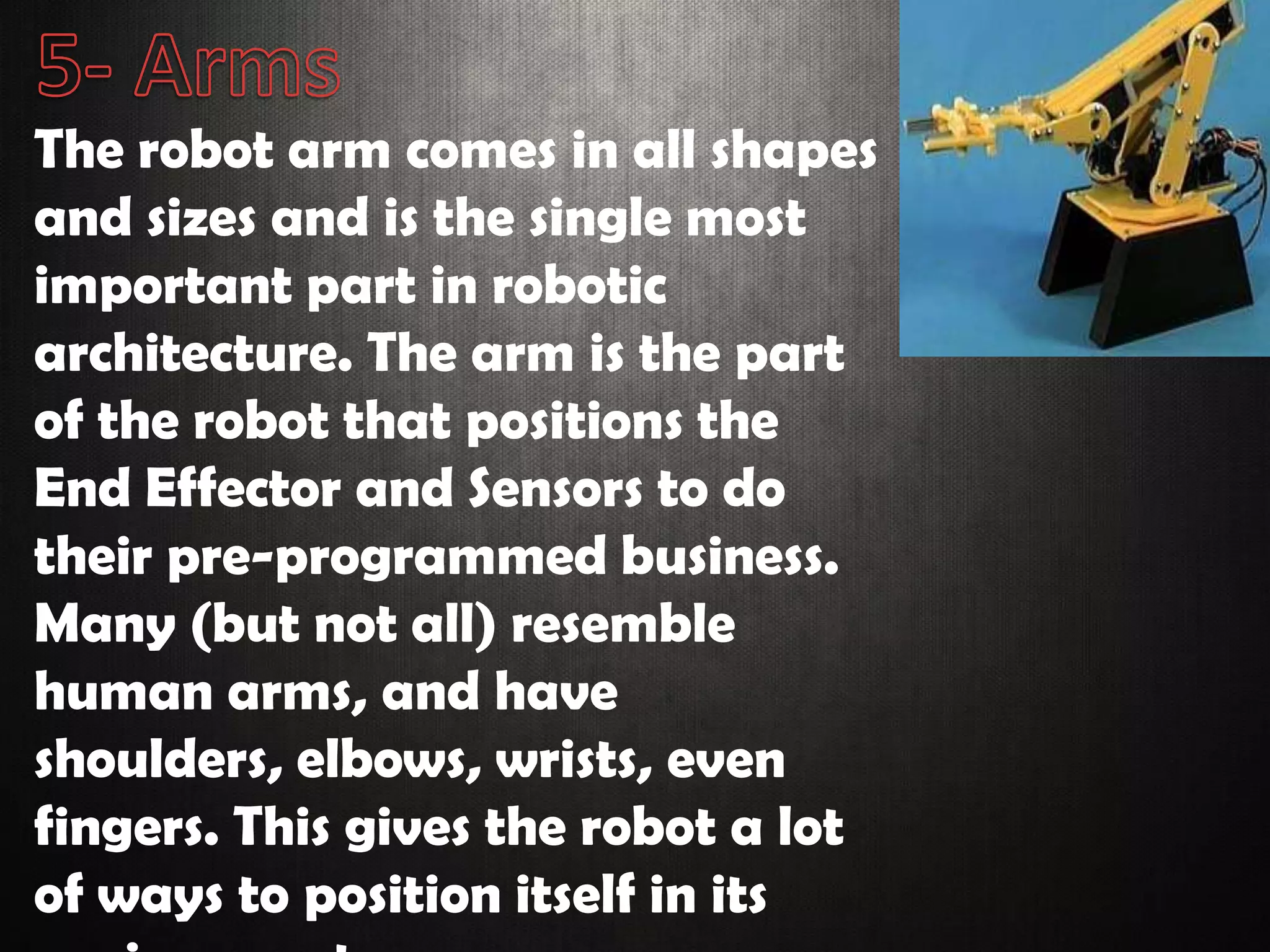 The robot arm comes in all shapes
and sizes and is the single most
important part in robotic
architecture. The arm is the part
of the robot that positions the
End Effector and Sensors to do
their pre-programmed business.
Many (but not all) resemble
human arms, and have
shoulders, elbows, wrists, even
fingers. This gives the robot a lot
of ways to position itself in its
 