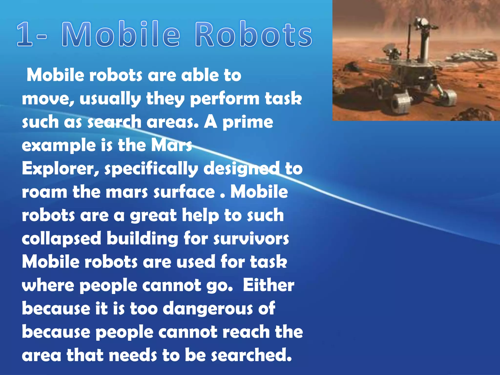 Mobile robots are able to
move, usually they perform task
such as search areas. A prime
example is the Mars
Explorer, specifically designed to
roam the mars surface . Mobile
robots are a great help to such
collapsed building for survivors
Mobile robots are used for task
where people cannot go. Either
because it is too dangerous of
because people cannot reach the
area that needs to be searched.
 