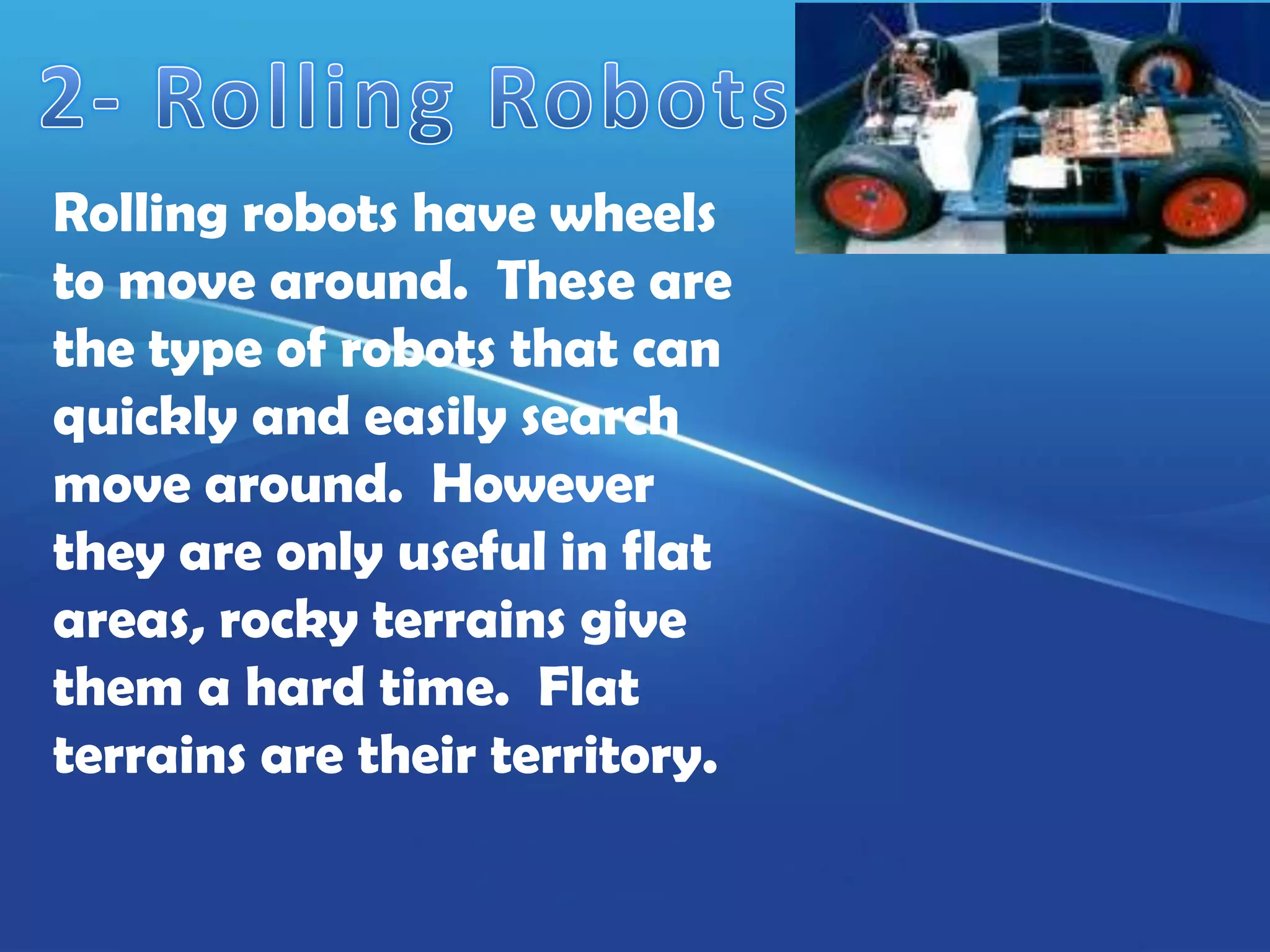 Rolling robots have wheels
to move around. These are
the type of robots that can
quickly and easily search
move around. However
they are only useful in flat
areas, rocky terrains give
them a hard time. Flat
terrains are their territory.
 