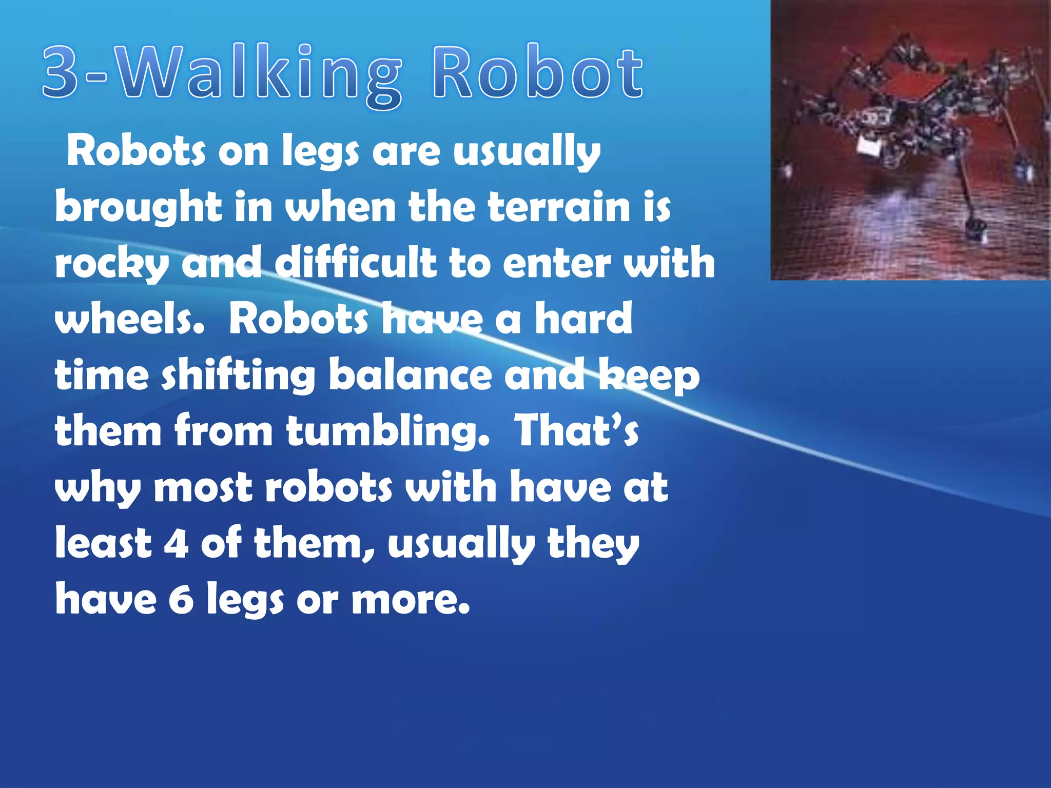 Robots on legs are usually
brought in when the terrain is
rocky and difficult to enter with
wheels. Robots have a hard
time shifting balance and keep
them from tumbling. That’s
why most robots with have at
least 4 of them, usually they
have 6 legs or more.
 