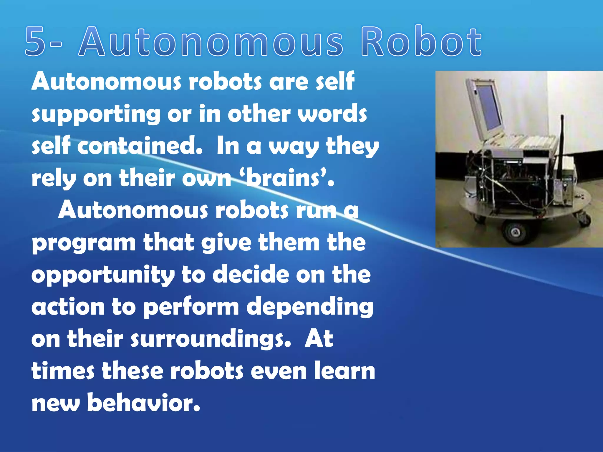 Autonomous robots are self
supporting or in other words
self contained. In a way they
rely on their own ‘brains’.
   Autonomous robots run a
program that give them the
opportunity to decide on the
action to perform depending
on their surroundings. At
times these robots even learn
new behavior.
 
