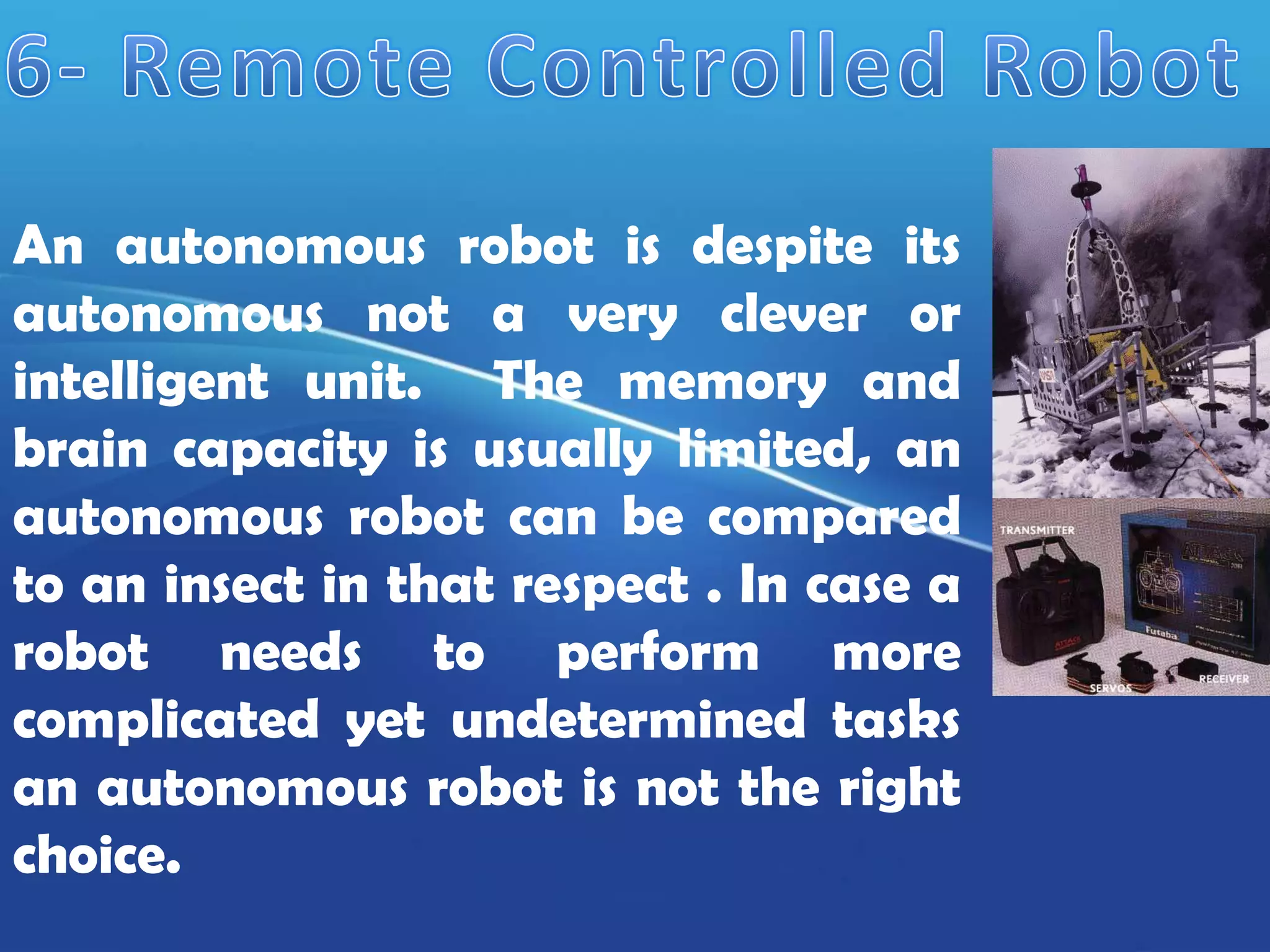 An autonomous robot is despite its
autonomous not a very clever or
intelligent unit. The memory and
brain capacity is usually limited, an
autonomous robot can be compared
to an insect in that respect . In case a
robot needs to perform more
complicated yet undetermined tasks
an autonomous robot is not the right
choice.
 