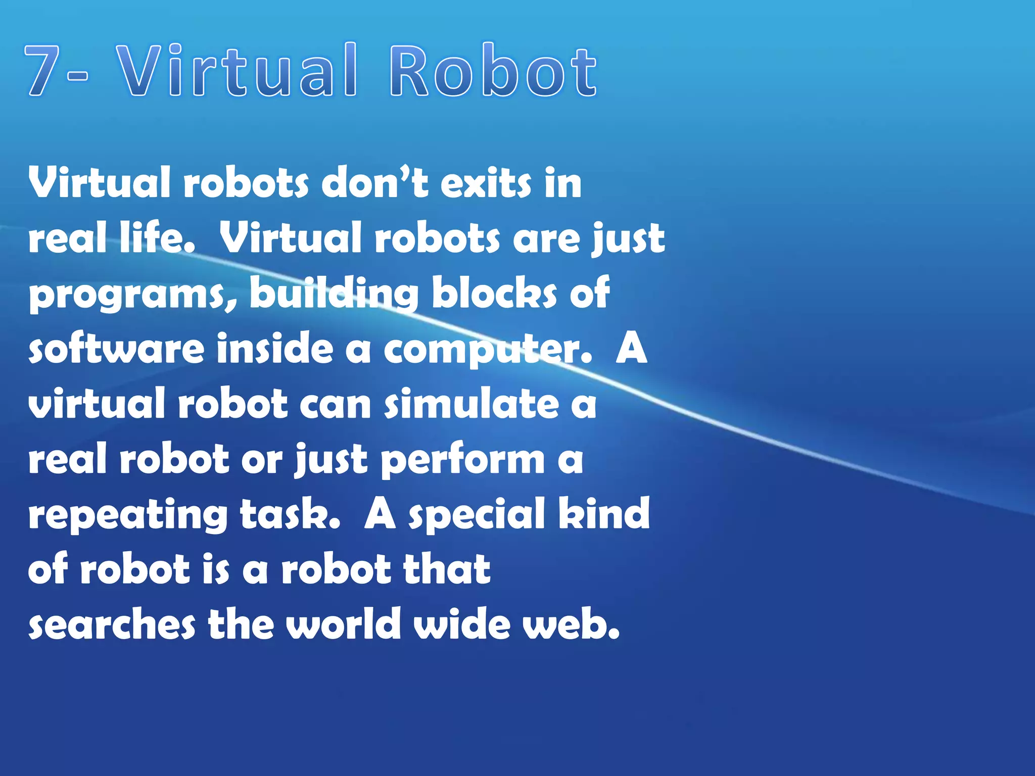 Virtual robots don’t exits in
real life. Virtual robots are just
programs, building blocks of
software inside a computer. A
virtual robot can simulate a
real robot or just perform a
repeating task. A special kind
of robot is a robot that
searches the world wide web.
 