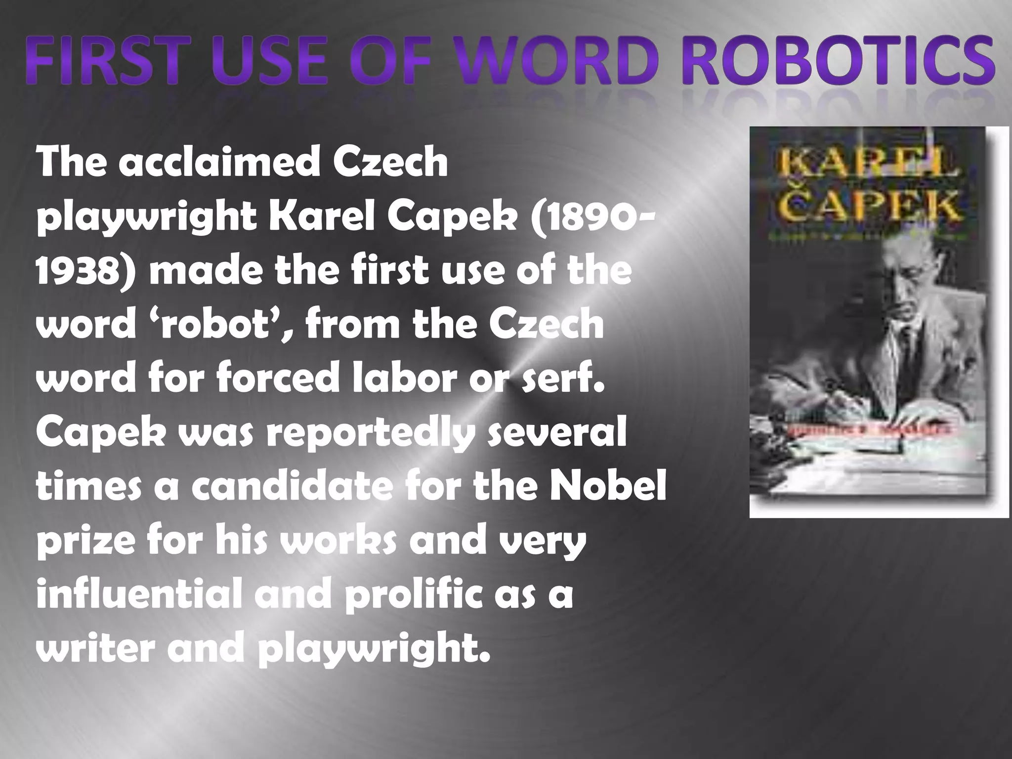 The acclaimed Czech
playwright Karel Capek (1890-
1938) made the first use of the
word ‘robot’, from the Czech
word for forced labor or serf.
Capek was reportedly several
times a candidate for the Nobel
prize for his works and very
influential and prolific as a
writer and playwright.
 