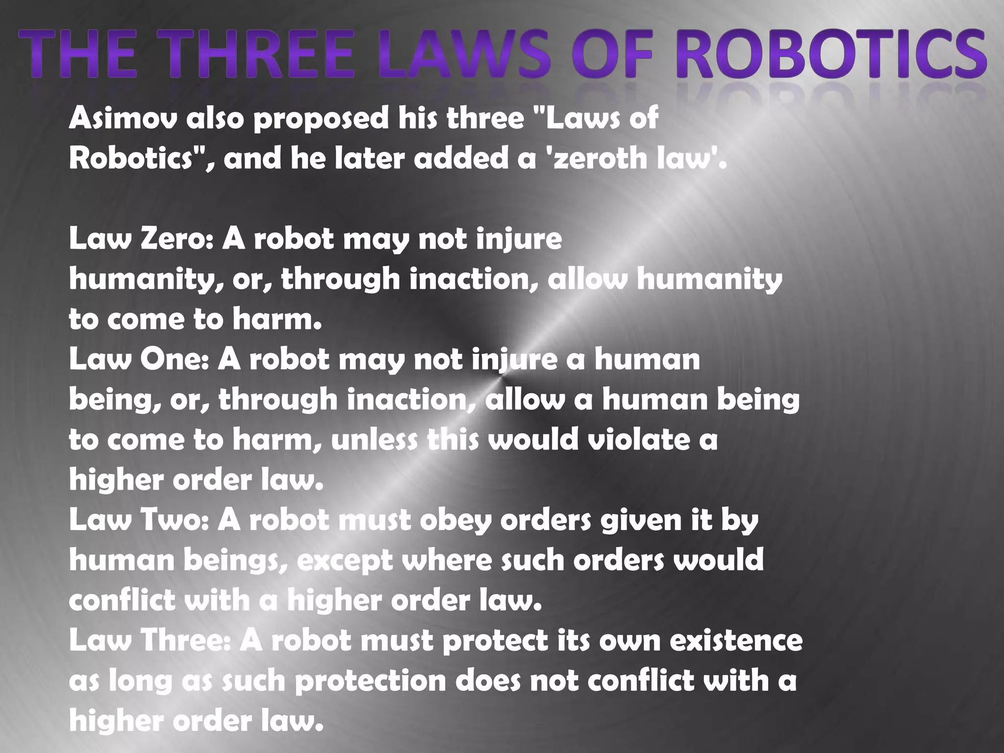 Asimov also proposed his three "Laws of
Robotics", and he later added a 'zeroth law'.

Law Zero: A robot may not injure
humanity, or, through inaction, allow humanity
to come to harm.
Law One: A robot may not injure a human
being, or, through inaction, allow a human being
to come to harm, unless this would violate a
higher order law.
Law Two: A robot must obey orders given it by
human beings, except where such orders would
conflict with a higher order law.
Law Three: A robot must protect its own existence
as long as such protection does not conflict with a
higher order law.
 