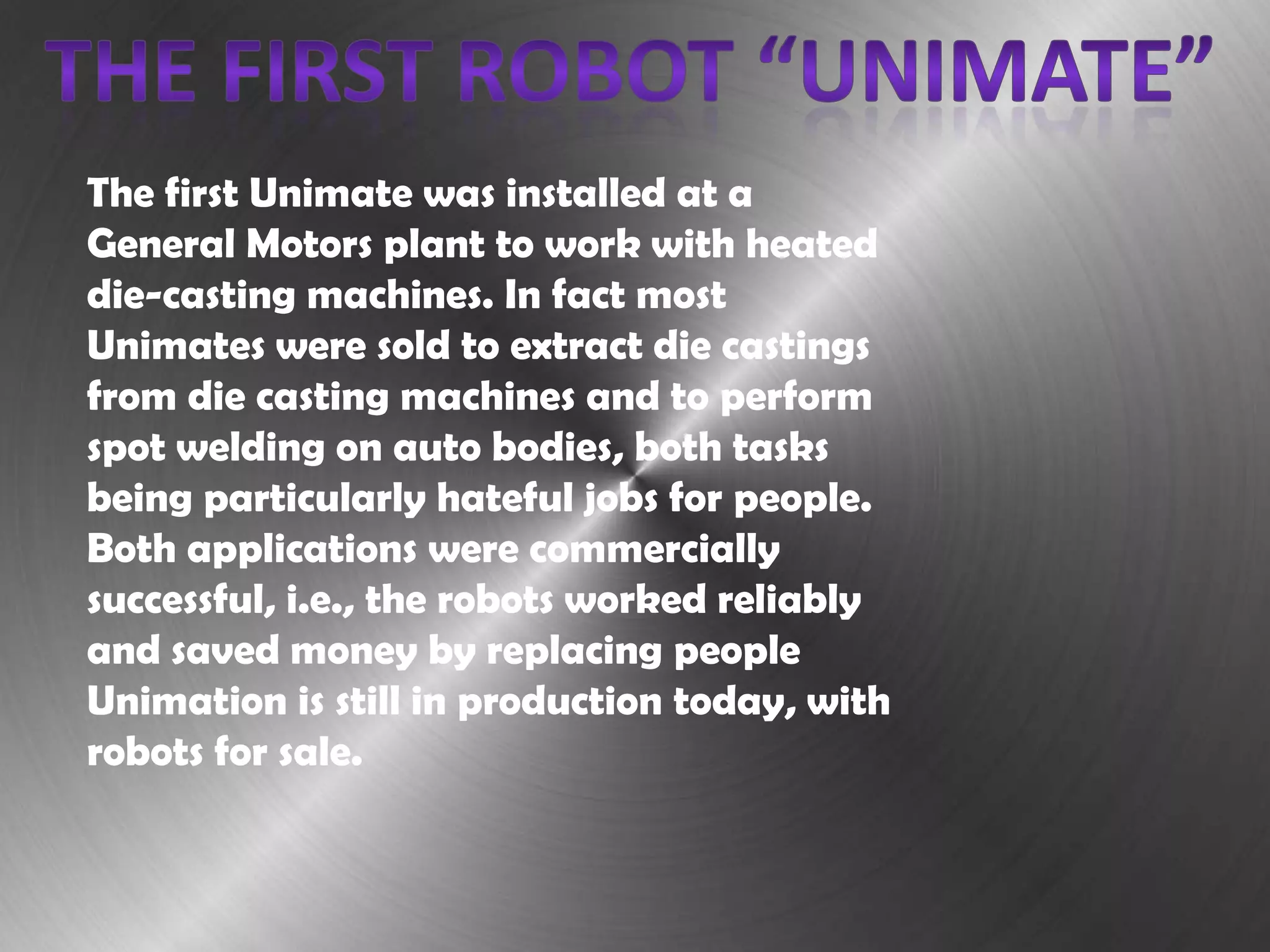 The first Unimate was installed at a
General Motors plant to work with heated
die-casting machines. In fact most
Unimates were sold to extract die castings
from die casting machines and to perform
spot welding on auto bodies, both tasks
being particularly hateful jobs for people.
Both applications were commercially
successful, i.e., the robots worked reliably
and saved money by replacing people
Unimation is still in production today, with
robots for sale.
 
