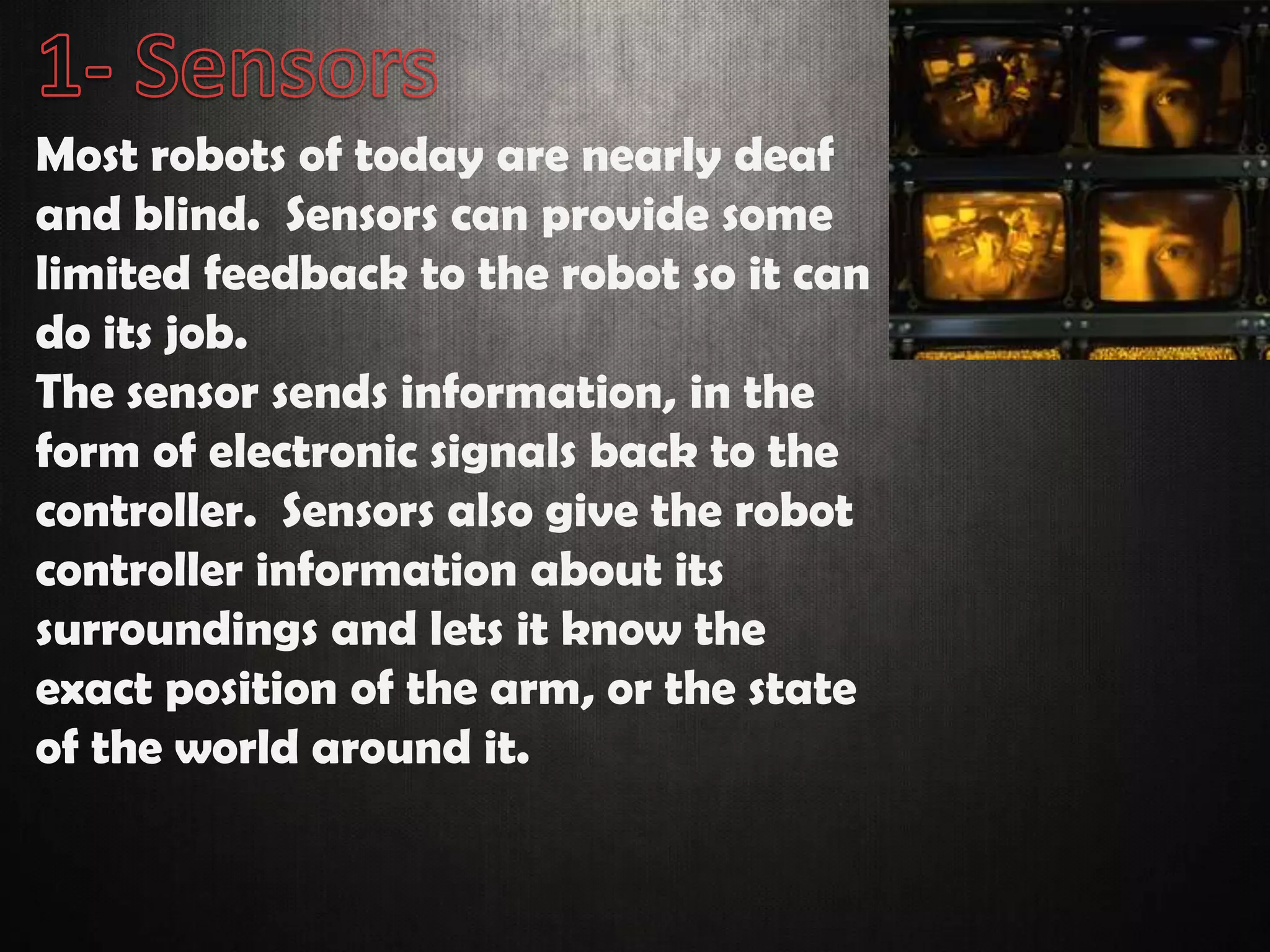Most robots of today are nearly deaf
and blind. Sensors can provide some
limited feedback to the robot so it can
do its job.
The sensor sends information, in the
form of electronic signals back to the
controller. Sensors also give the robot
controller information about its
surroundings and lets it know the
exact position of the arm, or the state
of the world around it.
 