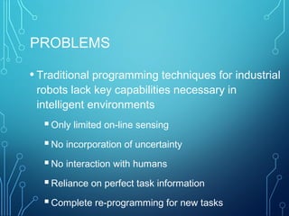 PROBLEMS
• Traditional programming techniques for industrial
robots lack key capabilities necessary in
intelligent environments
Only limited on-line sensing
No incorporation of uncertainty
No interaction with humans
Reliance on perfect task information
Complete re-programming for new tasks
 