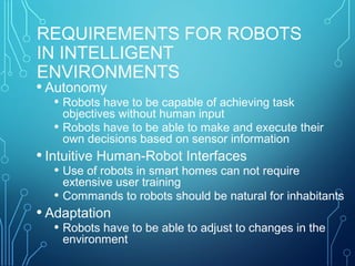 REQUIREMENTS FOR ROBOTS
IN INTELLIGENT
ENVIRONMENTS
• Autonomy
• Robots have to be capable of achieving task
objectives without human input
• Robots have to be able to make and execute their
own decisions based on sensor information
• Intuitive Human-Robot Interfaces
• Use of robots in smart homes can not require
extensive user training
• Commands to robots should be natural for inhabitants
• Adaptation
• Robots have to be able to adjust to changes in the
environment
 