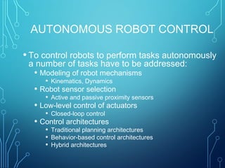 AUTONOMOUS ROBOT CONTROL
• To control robots to perform tasks autonomously
a number of tasks have to be addressed:
• Modeling of robot mechanisms
• Kinematics, Dynamics
• Robot sensor selection
• Active and passive proximity sensors
• Low-level control of actuators
• Closed-loop control
• Control architectures
• Traditional planning architectures
• Behavior-based control architectures
• Hybrid architectures
 