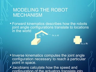 MODELING THE ROBOT
MECHANISM
• Forward kinematics describes how the robots
joint angle configurations translate to locations
in the world
• Inverse kinematics computes the joint angle
configuration necessary to reach a particular
point in space.
• Jacobians calculate how the speed and
(x, y, z)
θ1
θ2
(x, y, θ)
 