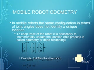 MOBILE ROBOT ODOMETRY
• In mobile robots the same configuration in terms
of joint angles does not identify a unique
location
• To keep track of the robot it is necessary to
incrementally update the location (this process is
called odometry or dead reckoning)
• Example: A differential drive robot
(x, y, θ)
tv
v
y
x
y
x
y
x
ttt
∆










+










=










∆+
ϖθθ
( )RL
RL
y
RL
x
d
r
r
v
r
v
φφϖ
φφ
θ
φφ
θ


−=
+
=
+
=
2
)(
)sin(,
2
)(
)cos(
φRφL
 