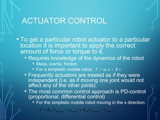 ACTUATOR CONTROL
• To get a particular robot actuator to a particular
location it is important to apply the correct
amount of force or torque to it.
• Requires knowledge of the dynamics of the robot
• Mass, inertia, friction
• For a simplistic mobile robot: F = m a + B v
• Frequently actuators are treated as if they were
independent (i.e. as if moving one joint would not
affect any of the other joints).
• The most common control approach is PD-control
(proportional, differential control)
• For the simplistic mobile robot moving in the x direction:
( ) ( )actualdesiredDactualdesiredP vvKxxKF −+−=
 
