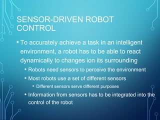 SENSOR-DRIVEN ROBOT
CONTROL
• To accurately achieve a task in an intelligent
environment, a robot has to be able to react
dynamically to changes ion its surrounding
• Robots need sensors to perceive the environment
• Most robots use a set of different sensors
• Different sensors serve different purposes
• Information from sensors has to be integrated into the
control of the robot
 