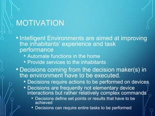 MOTIVATION
• Intelligent Environments are aimed at improving
the inhabitants’ experience and task
performance
• Automate functions in the home
• Provide services to the inhabitants
• Decisions coming from the decision maker(s) in
the environment have to be executed.
• Decisions require actions to be performed on devices
• Decisions are frequently not elementary device
interactions but rather relatively complex commands
• Decisions define set points or results that have to be
achieved
• Decisions can require entire tasks to be performed
 