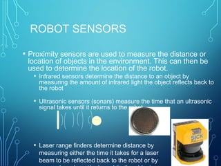 ROBOT SENSORS
• Proximity sensors are used to measure the distance or
location of objects in the environment. This can then be
used to determine the location of the robot.
• Infrared sensors determine the distance to an object by
measuring the amount of infrared light the object reflects back to
the robot
• Ultrasonic sensors (sonars) measure the time that an ultrasonic
signal takes until it returns to the robot
• Laser range finders determine distance by
measuring either the time it takes for a laser
beam to be reflected back to the robot or by
 