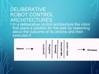 DELIBERATIVE
ROBOT CONTROL
ARCHITECTURES
• In a deliberative control architecture the robot
first plans a solution for the task by reasoning
about the outcome of its actions and then
executes it
 
