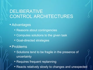 DELIBERATIVE
CONTROL ARCHITECTURES
• Advantages
• Reasons about contingencies
• Computes solutions to the given task
• Goal-directed strategies
• Problems
• Solutions tend to be fragile in the presence of
uncertainty
• Requires frequent replanning
• Reacts relatively slowly to changes and unexpected
 