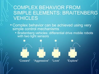 COMPLEX BEHAVIOR FROM
SIMPLE ELEMENTS: BRAITENBERG
VEHICLES
• Complex behavior can be achieved using very
simple control mechanisms
• Braitenberg vehicles: differential drive mobile robots
with two light sensors
+ +
“Coward” “Aggressive”
+ + - -
“Love” “Explore”
- -
 