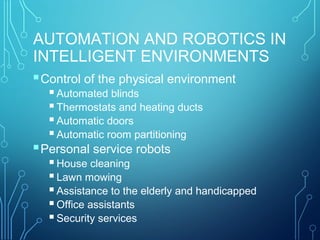 AUTOMATION AND ROBOTICS IN
INTELLIGENT ENVIRONMENTS
Control of the physical environment
Automated blinds
Thermostats and heating ducts
Automatic doors
Automatic room partitioning
Personal service robots
House cleaning
Lawn mowing
Assistance to the elderly and handicapped
Office assistants
Security services
 