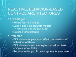 REACTIVE, BEHAVIOR-BASED
CONTROL ARCHITECTURES
• Advantages
• Reacts fast to changes
• Does not rely on accurate models
• “The world is its own best model”
• No need for replanning
• Problems
• Difficult to anticipate what effect combinations of
behaviors will have
• Difficult to construct strategies that will achieve
complex, novel tasks
• Requires redesign of control system for new tasks
 