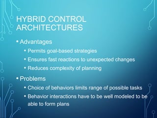 HYBRID CONTROL
ARCHITECTURES
• Advantages
• Permits goal-based strategies
• Ensures fast reactions to unexpected changes
• Reduces complexity of planning
• Problems
• Choice of behaviors limits range of possible tasks
• Behavior interactions have to be well modeled to be
able to form plans
 