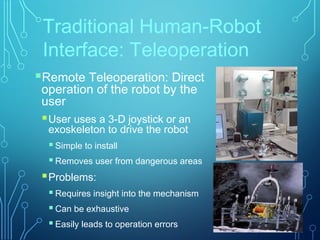 Traditional Human-Robot
Interface: Teleoperation
Remote Teleoperation: Direct
operation of the robot by the
user
User uses a 3-D joystick or an
exoskeleton to drive the robot
 Simple to install
 Removes user from dangerous areas
Problems:
 Requires insight into the mechanism
 Can be exhaustive
 Easily leads to operation errors
 