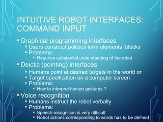 INTUITIVE ROBOT INTERFACES:
COMMAND INPUT
• Graphical programming interfaces
• Users construct policies form elemental blocks
• Problems:
• Requires substantial understanding of the robot
• Deictic (pointing) interfaces
• Humans point at desired targets in the world or
• Target specification on a computer screen
• Problems:
• How to interpret human gestures ?
• Voice recognition
• Humans instruct the robot verbally
• Problems:
• Speech recognition is very difficult
• Robot actions corresponding to words has to be defined
 