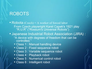 ROBOTS
• Robota (Czech) = A worker of forced labor
From Czech playwright Karel Capek's 1921 play
“R.U.R” (“Rossum's Universal Robots”)
• Japanese Industrial Robot Association (JIRA) :
“A device with degrees of freedom that can be
controlled.”
• Class 1 : Manual handling device
• Class 2 : Fixed sequence robot
• Class 3 : Variable sequence robot
• Class 4 : Playback robot
• Class 5 : Numerical control robot
• Class 6 : Intelligent robot
 