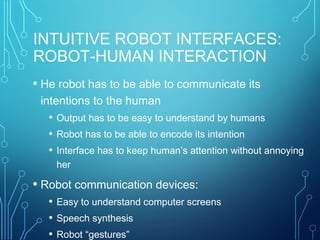 INTUITIVE ROBOT INTERFACES:
ROBOT-HUMAN INTERACTION
• He robot has to be able to communicate its
intentions to the human
• Output has to be easy to understand by humans
• Robot has to be able to encode its intention
• Interface has to keep human’s attention without annoying
her
• Robot communication devices:
• Easy to understand computer screens
• Speech synthesis
• Robot “gestures”
 