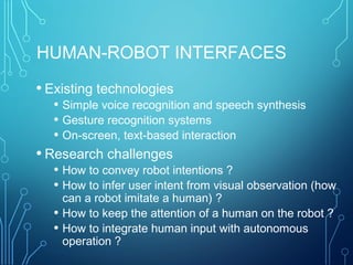 HUMAN-ROBOT INTERFACES
• Existing technologies
• Simple voice recognition and speech synthesis
• Gesture recognition systems
• On-screen, text-based interaction
• Research challenges
• How to convey robot intentions ?
• How to infer user intent from visual observation (how
can a robot imitate a human) ?
• How to keep the attention of a human on the robot ?
• How to integrate human input with autonomous
operation ?
 