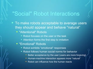 "Social" Robot Interactions
 To make robots acceptable to average users
they should appear and behave “natural”
 "Attentional" Robots
 Robot focuses on the user or the task
 Attention forms the first step to imitation
 "Emotional" Robots
 Robot exhibits “emotional” responses
 Robot follows human social norms for behavior
 Better acceptance by the user (users are more forgiving)
 Human-machine interaction appears more “natural”
 Robot can influence how the human reacts
 
